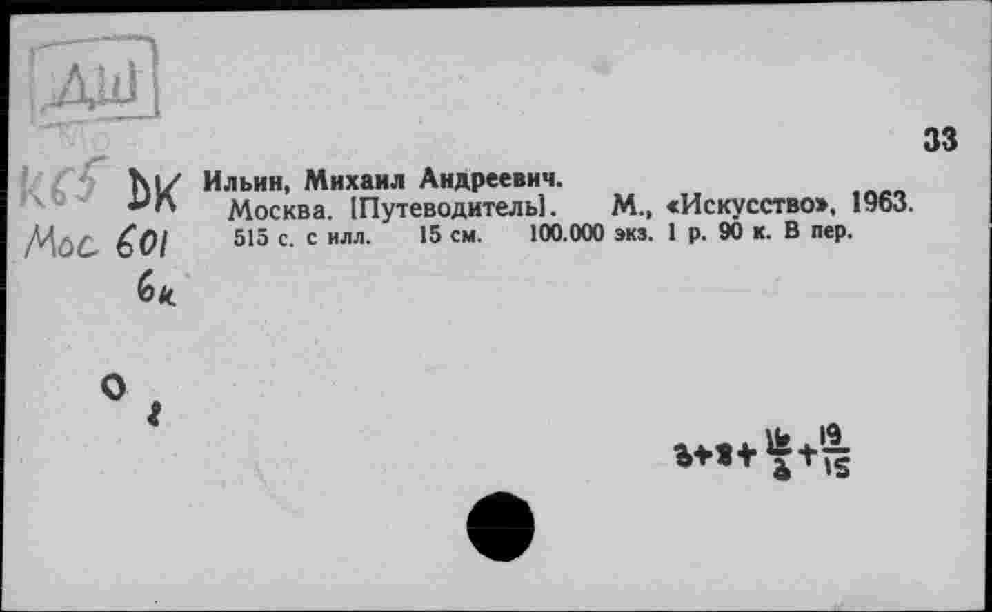 ﻿ktf ЬК
33
/Лос бої
бк.
Ильин, Михаил Андреевич.
Москва. [Путеводитель].	М., «Искусство», 1963.
515 с. с илл. 15 см. 100.000 экз. 1 р. 90 к. В пер.
»♦»+Vs